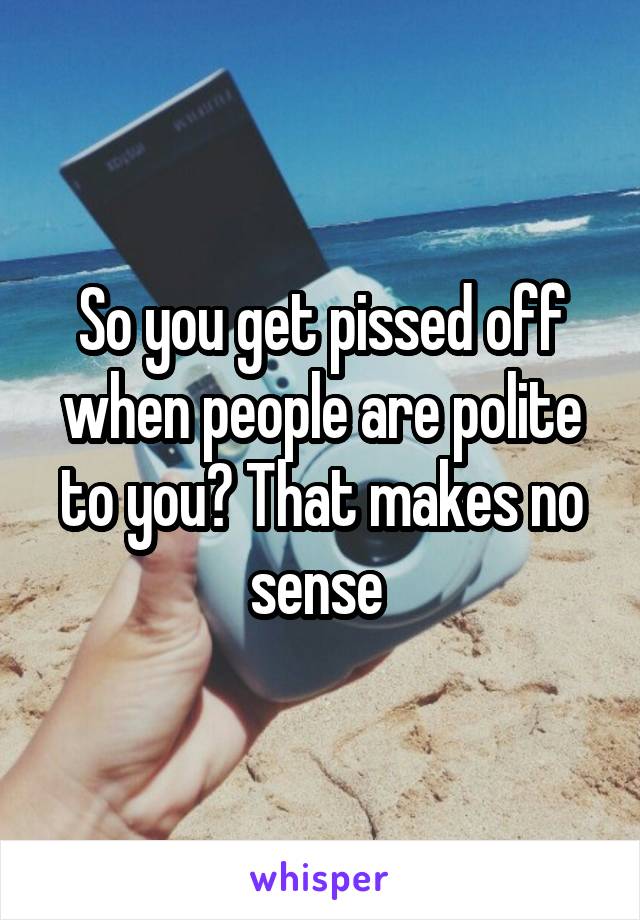 So you get pissed off when people are polite to you? That makes no sense 