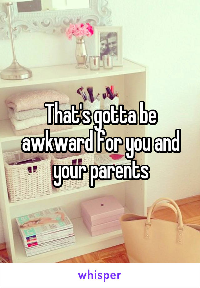 That's gotta be awkward for you and your parents