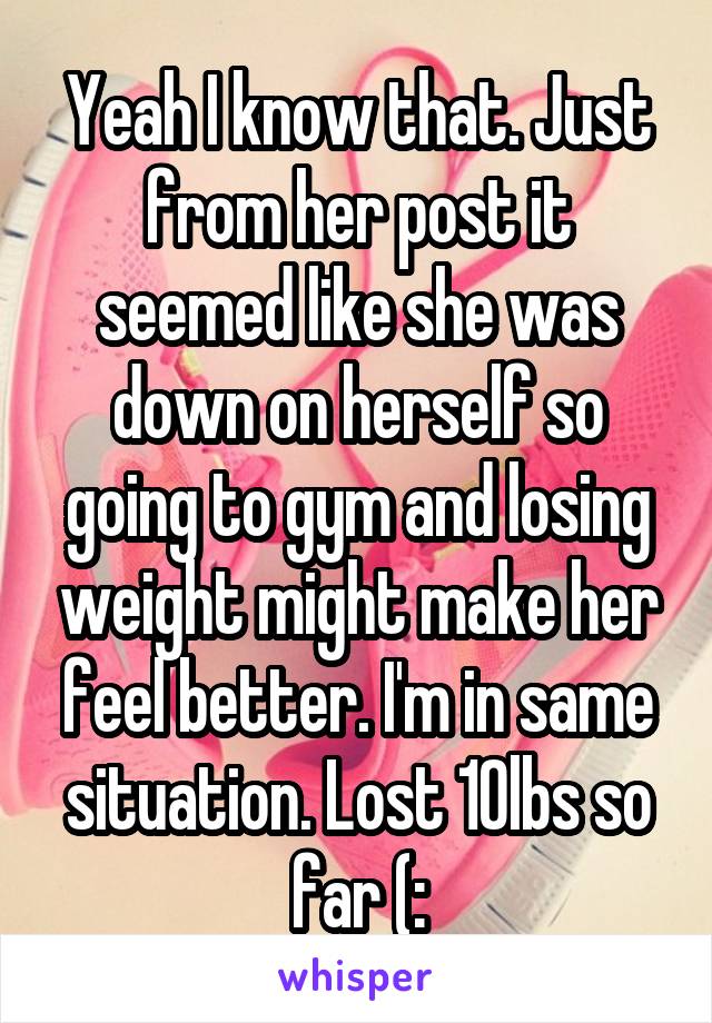 Yeah I know that. Just from her post it seemed like she was down on herself so going to gym and losing weight might make her feel better. I'm in same situation. Lost 10lbs so far (: