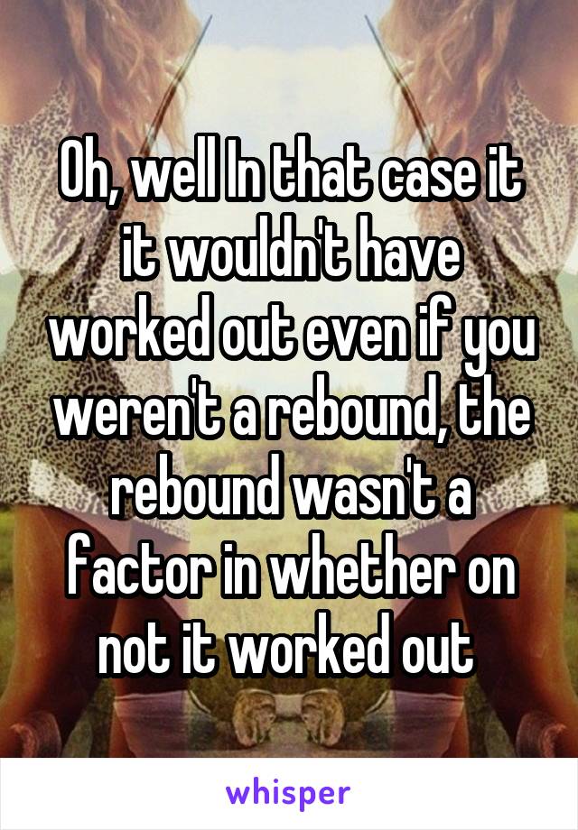 Oh, well In that case it it wouldn't have worked out even if you weren't a rebound, the rebound wasn't a factor in whether on not it worked out 