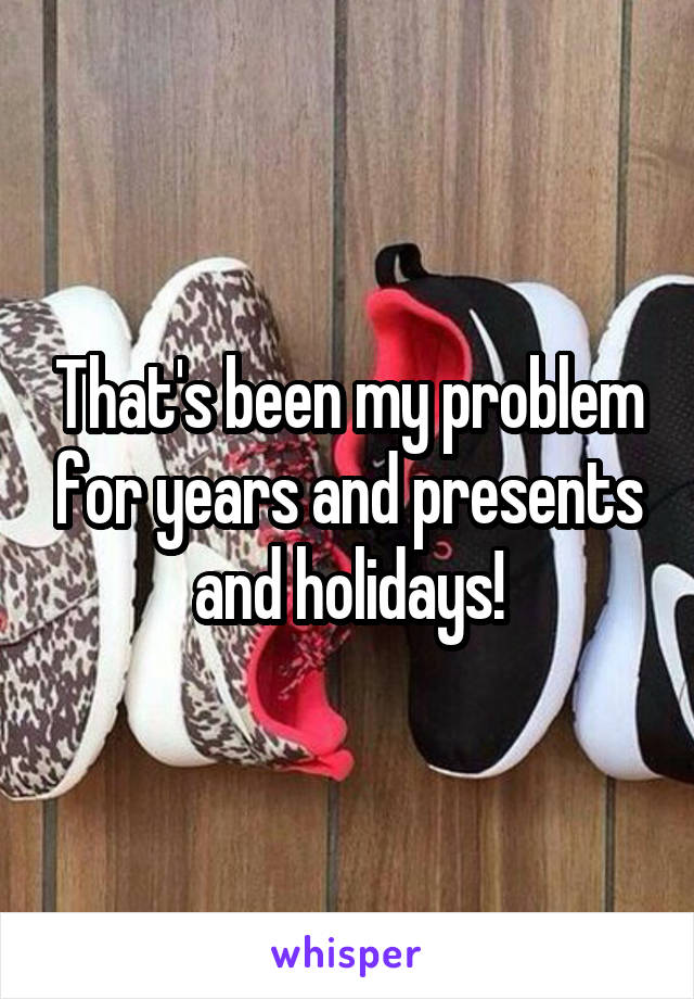 That's been my problem for years and presents and holidays!