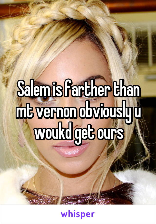 Salem is farther than mt vernon obviously u woukd get ours