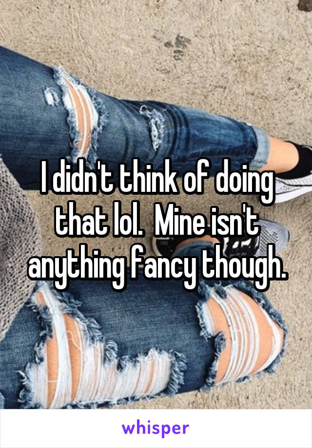 I didn't think of doing that lol.  Mine isn't anything fancy though.