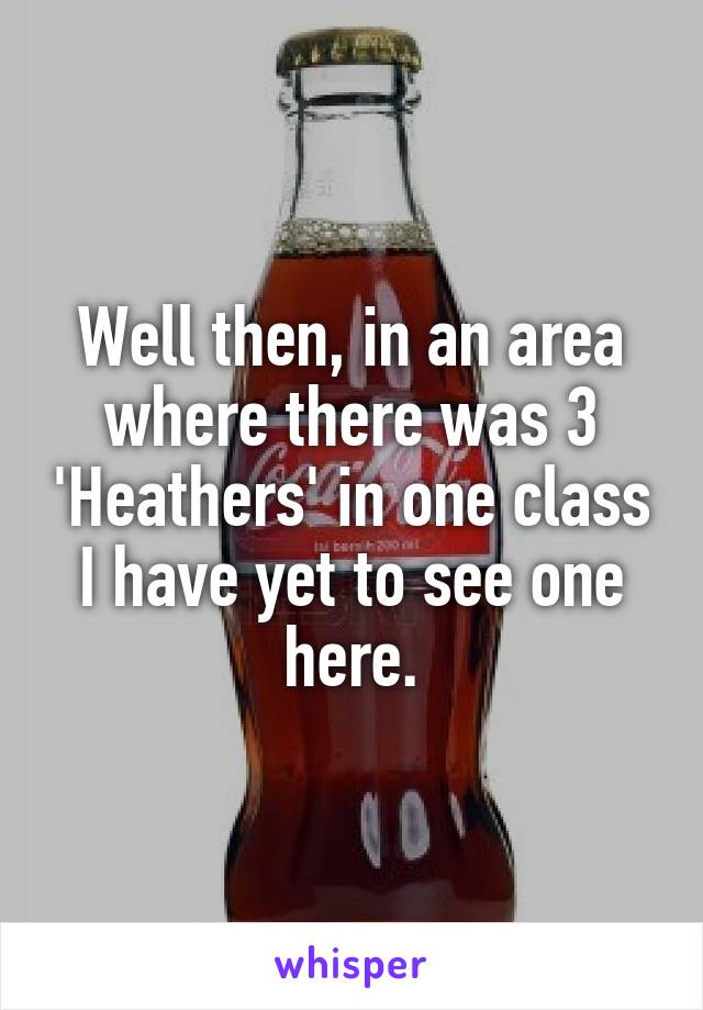 Well then, in an area where there was 3 'Heathers' in one class I have yet to see one here.