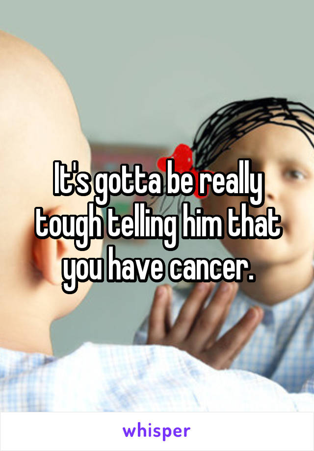 It's gotta be really tough telling him that you have cancer.