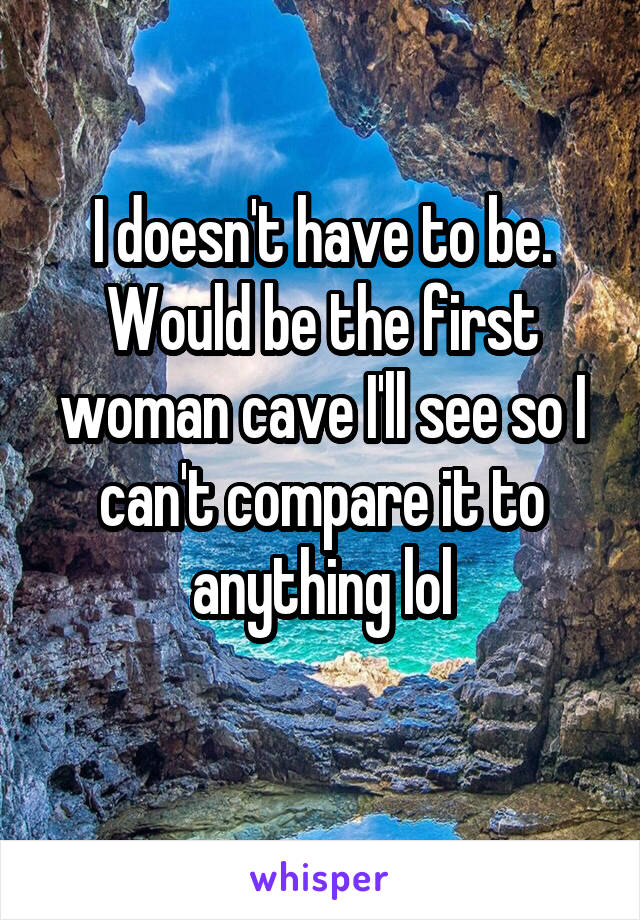 I doesn't have to be. Would be the first woman cave I'll see so I can't compare it to anything lol
