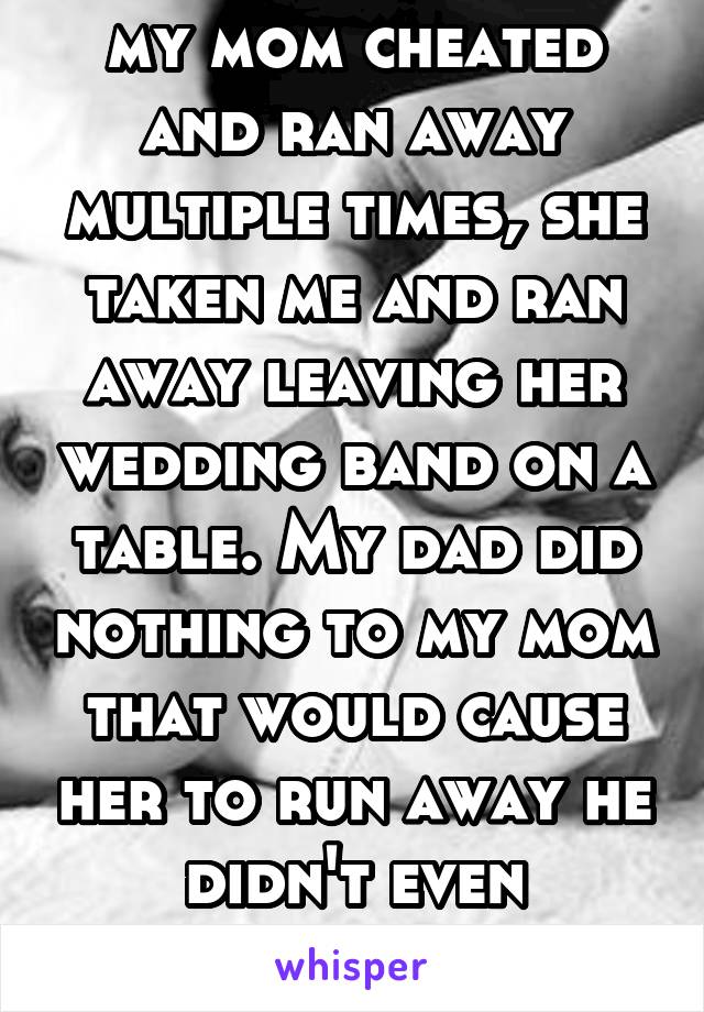 my mom cheated and ran away multiple times, she taken me and ran away leaving her wedding band on a table. My dad did nothing to my mom that would cause her to run away he didn't even realized that 