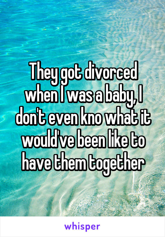 They got divorced when I was a baby, I don't even kno what it would've been like to have them together