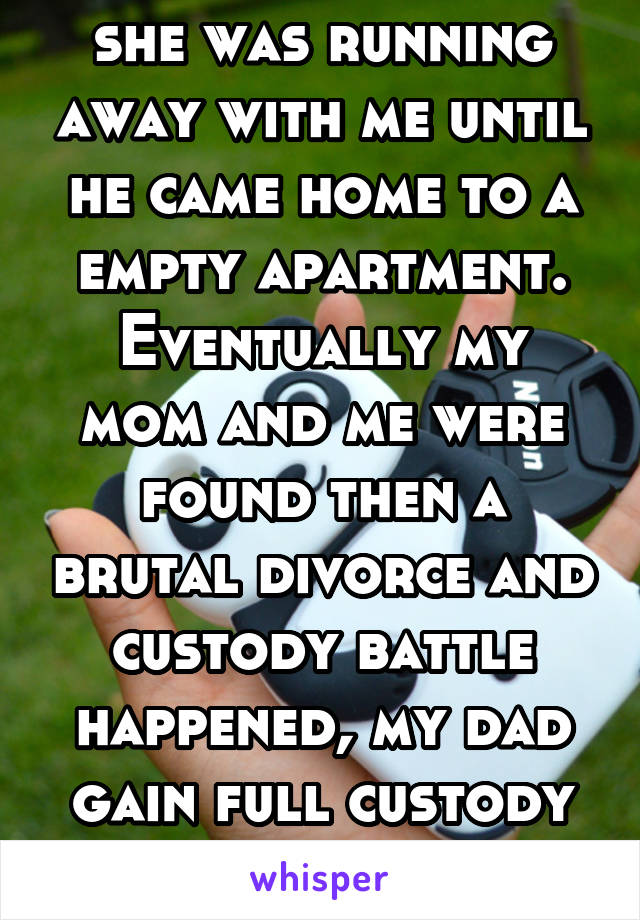 she was running away with me until he came home to a empty apartment.
Eventually my mom and me were found then a brutal divorce and custody battle happened, my dad gain full custody of me and we 