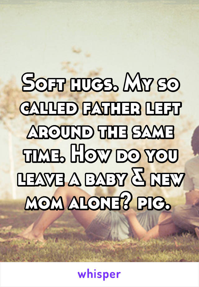 Soft hugs. My so called father left around the same time. How do you leave a baby & new mom alone? pig. 