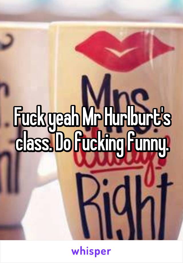 Fuck yeah Mr Hurlburt's class. Do fucking funny.