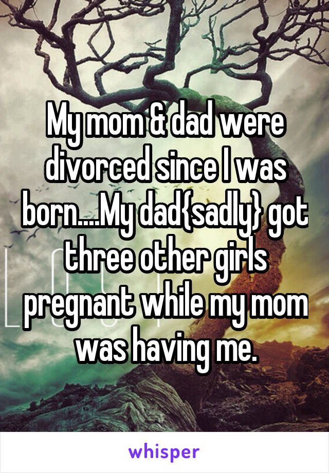 My mom & dad were divorced since I was born....My dad{sadly} got three other girls pregnant while my mom was having me.