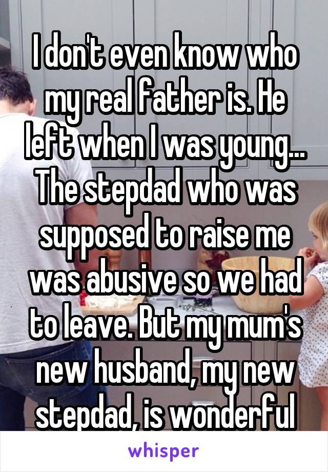 I don't even know who my real father is. He left when I was young... The stepdad who was supposed to raise me was abusive so we had to leave. But my mum's new husband, my new stepdad, is wonderful