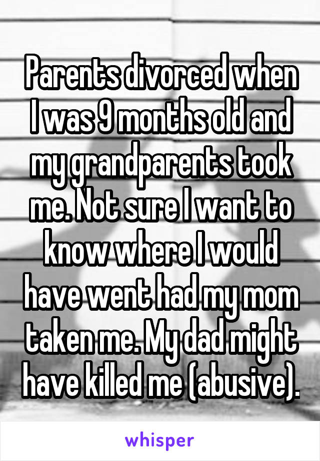 Parents divorced when I was 9 months old and my grandparents took me. Not sure I want to know where I would have went had my mom taken me. My dad might have killed me (abusive).