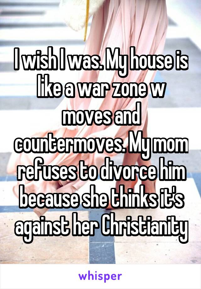 I wish I was. My house is like a war zone w moves and countermoves. My mom refuses to divorce him because she thinks it's against her Christianity