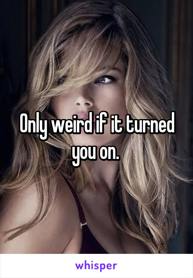 Only weird if it turned you on. 