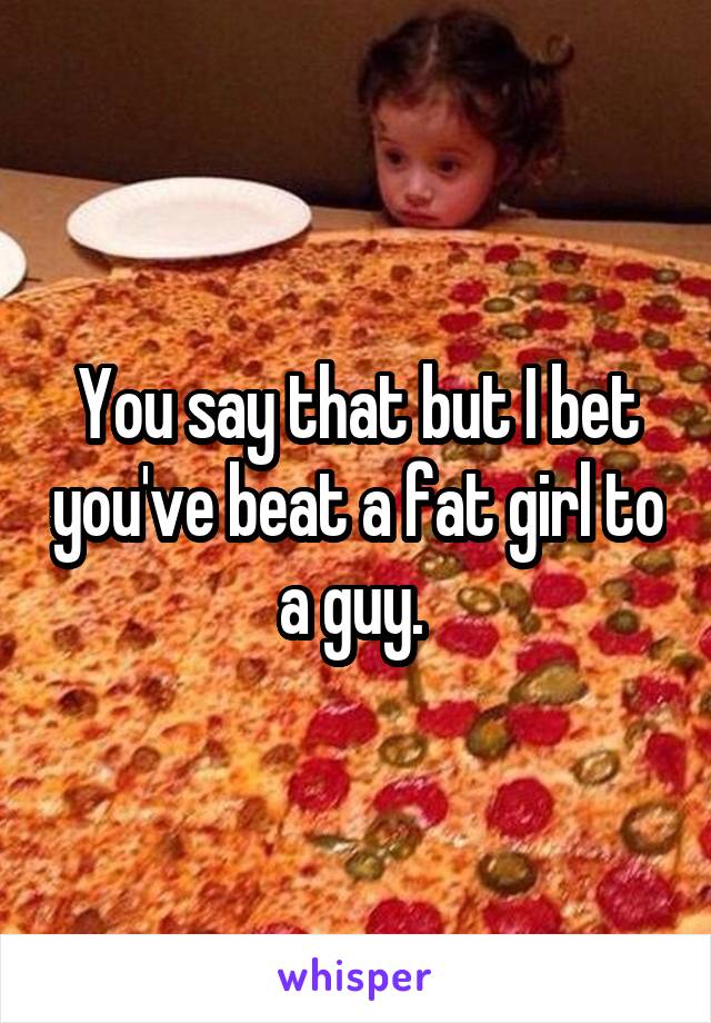 You say that but I bet you've beat a fat girl to a guy. 