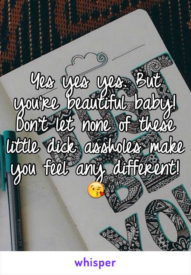 Yes yes yes. But you're beautiful baby! Don't let none of these little dick assholes make you feel any different! 😘