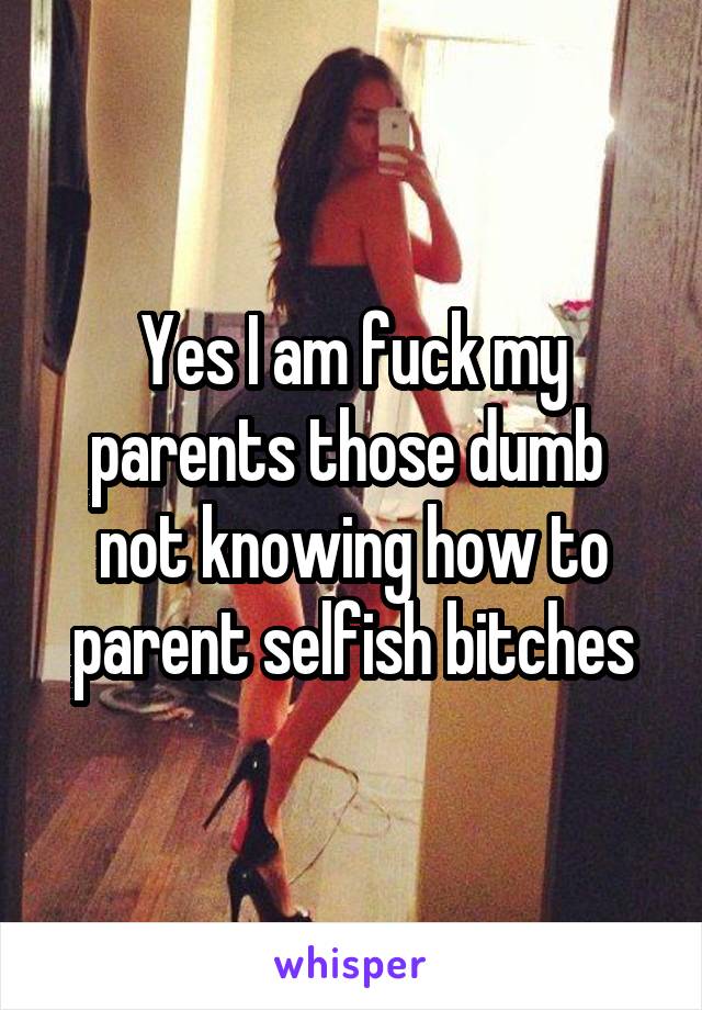 Yes I am fuck my parents those dumb  not knowing how to parent selfish bitches