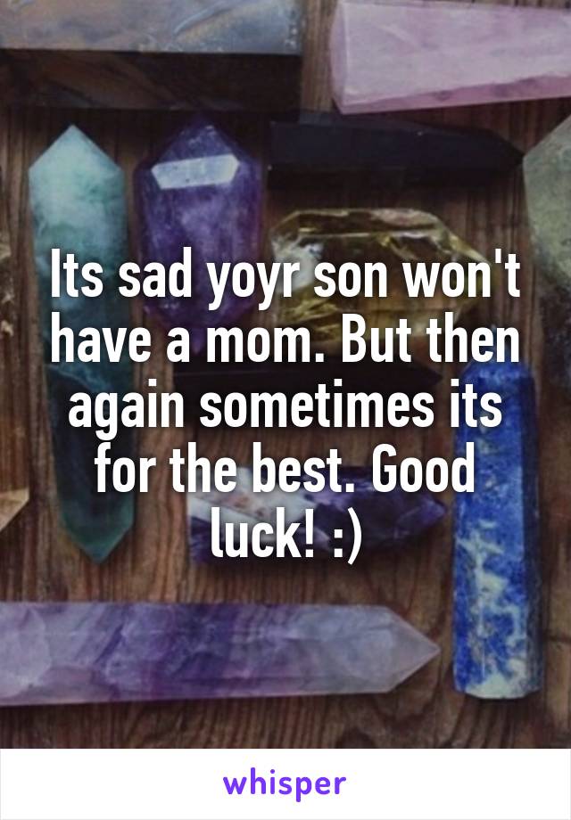Its sad yoyr son won't have a mom. But then again sometimes its for the best. Good luck! :)