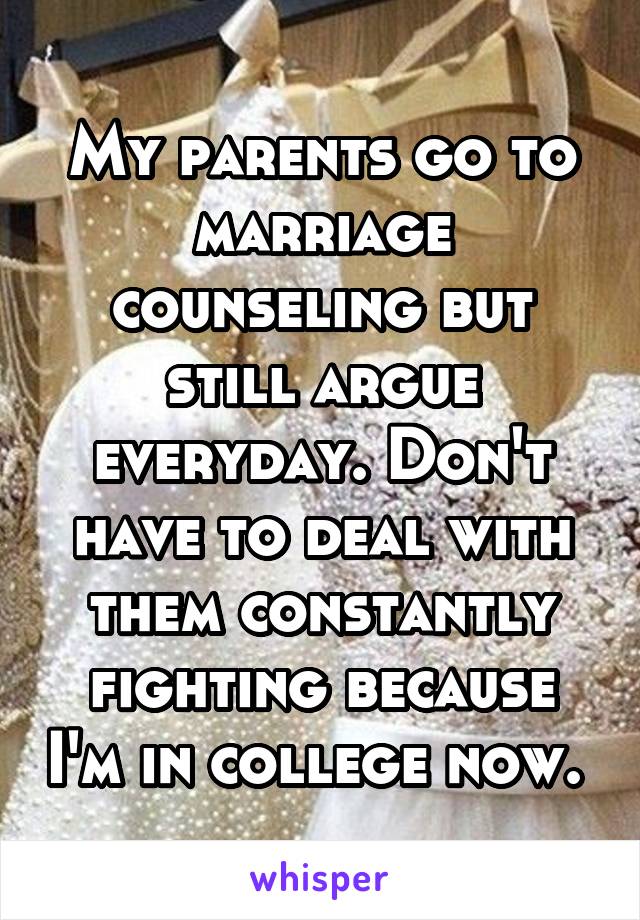 My parents go to marriage counseling but still argue everyday. Don't have to deal with them constantly fighting because I'm in college now. 