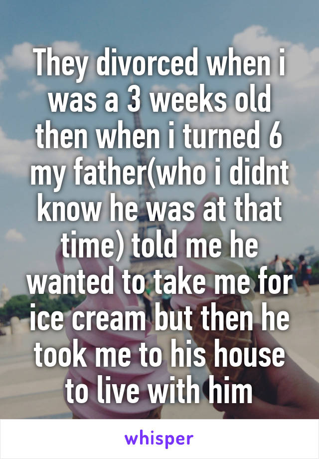 They divorced when i was a 3 weeks old then when i turned 6 my father(who i didnt know he was at that time) told me he wanted to take me for ice cream but then he took me to his house to live with him