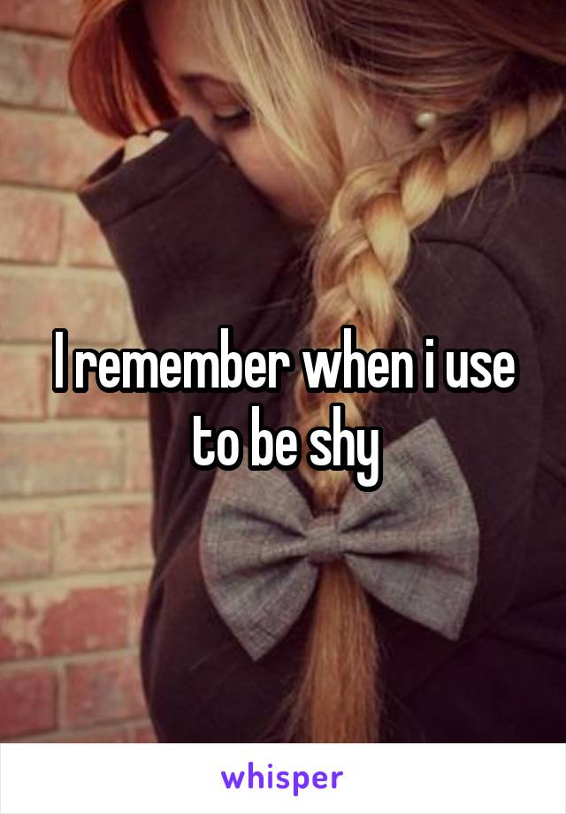 I remember when i use to be shy