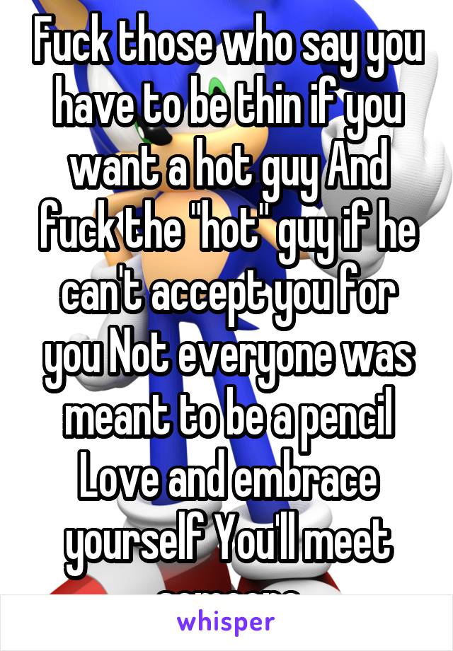 Fuck those who say you have to be thin if you want a hot guy And fuck the "hot" guy if he can't accept you for you Not everyone was meant to be a pencil Love and embrace yourself You'll meet someone