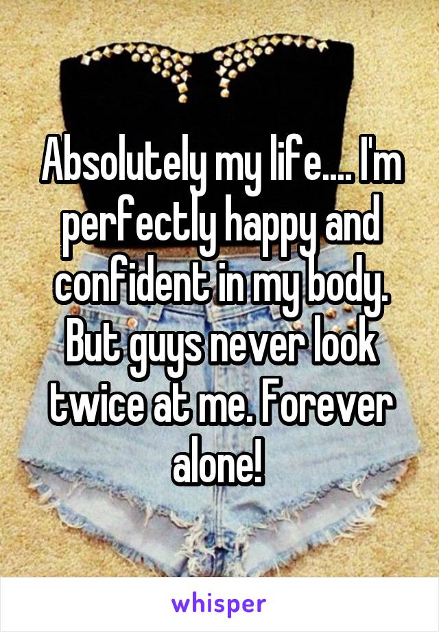 Absolutely my life.... I'm perfectly happy and confident in my body. But guys never look twice at me. Forever alone! 