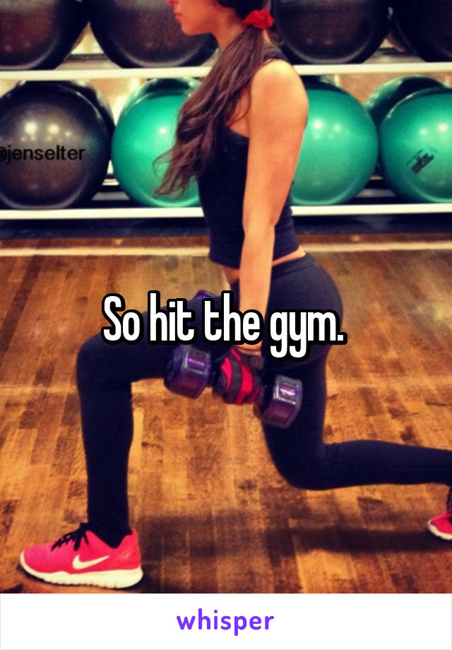 So hit the gym. 