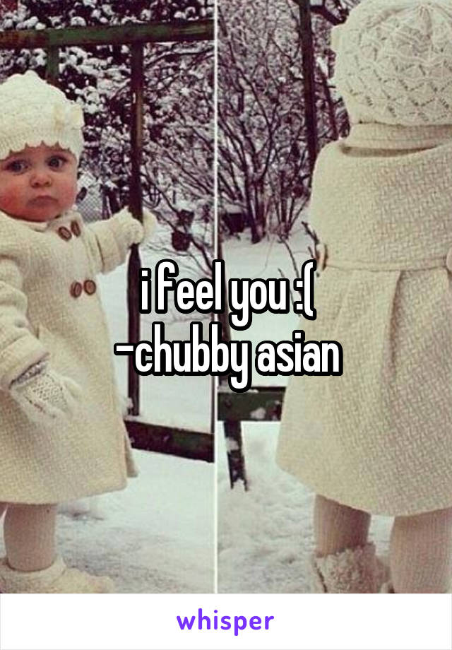 i feel you :(
-chubby asian