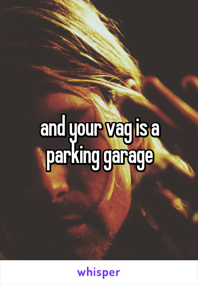 and your vag is a parking garage