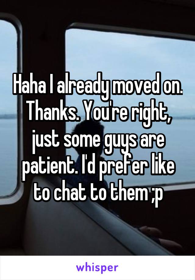 Haha I already moved on. Thanks. You're right, just some guys are patient. I'd prefer like to chat to them ;p