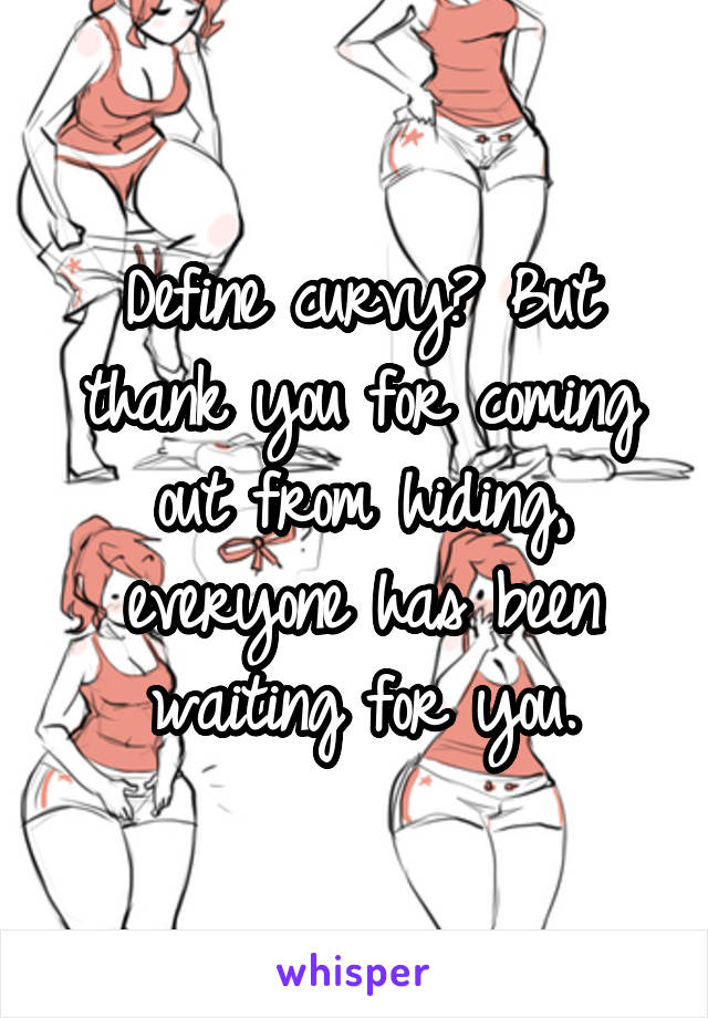 Define curvy? But thank you for coming out from hiding, everyone has been waiting for you.