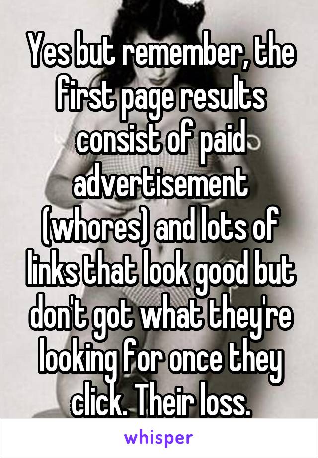 Yes but remember, the first page results consist of paid advertisement (whores) and lots of links that look good but don't got what they're looking for once they click. Their loss.