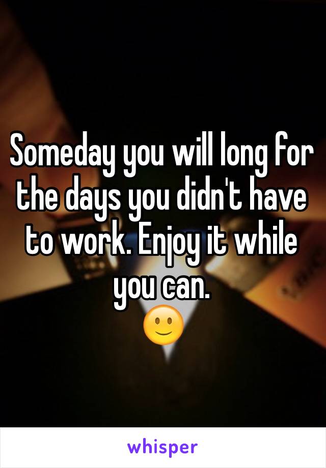 Someday you will long for the days you didn't have to work. Enjoy it while you can.
🙂