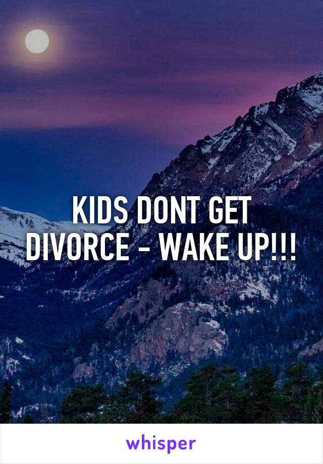 KIDS DONT GET DIVORCE - WAKE UP!!!