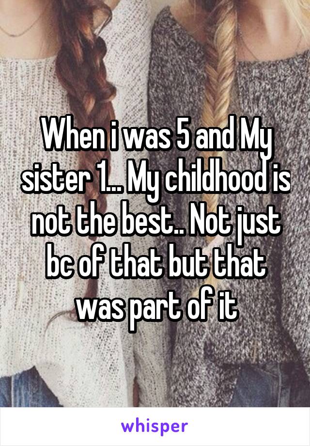 When i was 5 and My sister 1... My childhood is not the best.. Not just bc of that but that was part of it