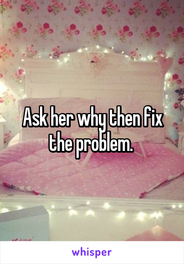 Ask her why then fix the problem. 