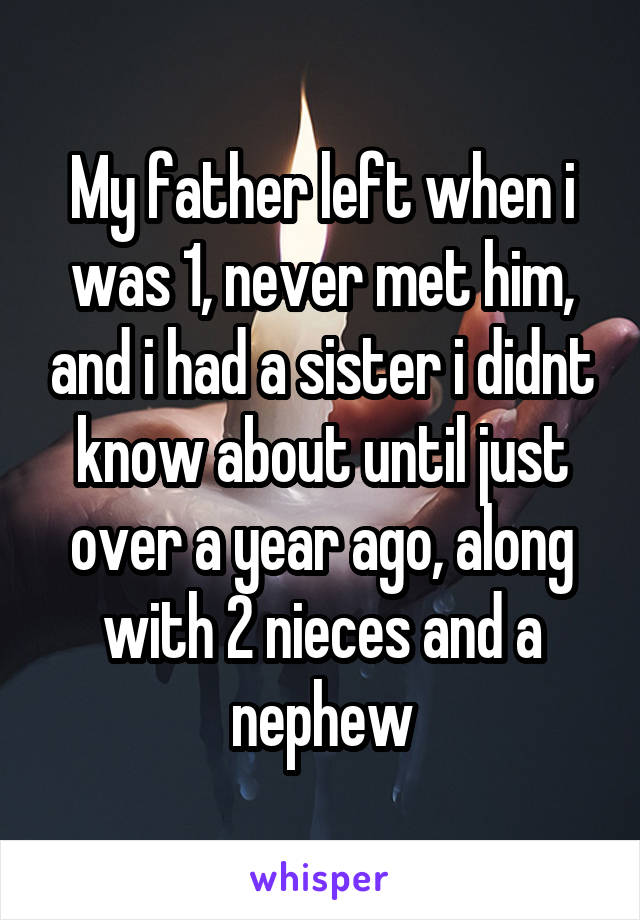 My father left when i was 1, never met him, and i had a sister i didnt know about until just over a year ago, along with 2 nieces and a nephew