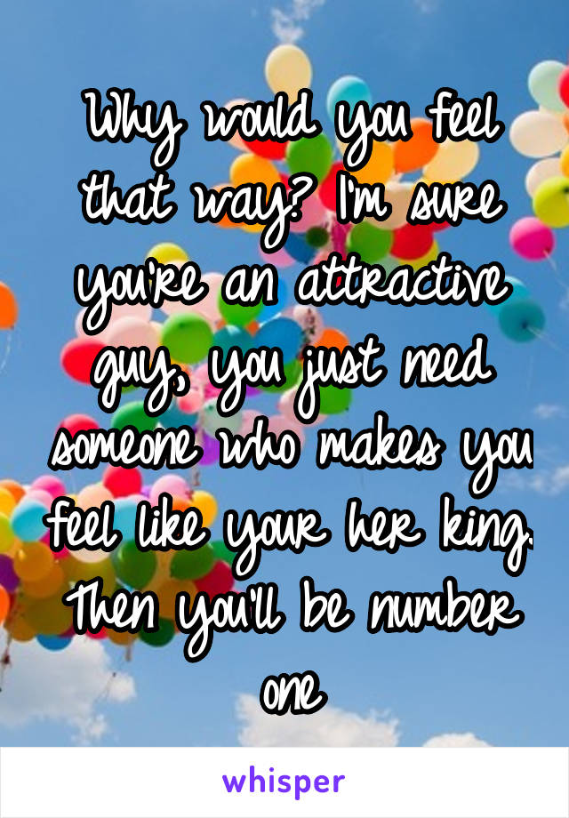 Why would you feel that way? I'm sure you're an attractive guy, you just need someone who makes you feel like your her king. Then you'll be number one