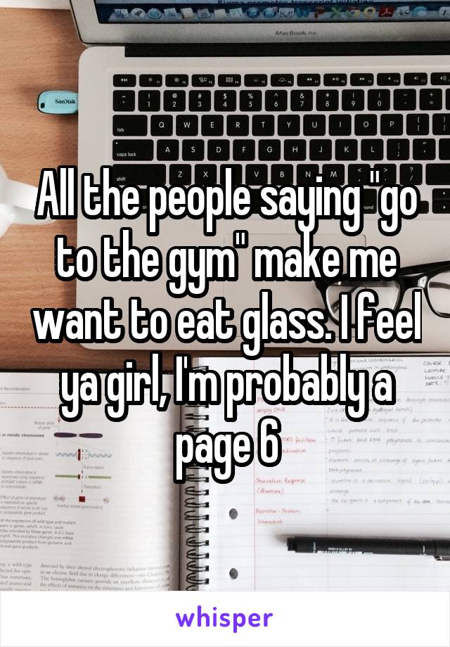 All the people saying "go to the gym" make me want to eat glass. I feel ya girl, I'm probably a page 6