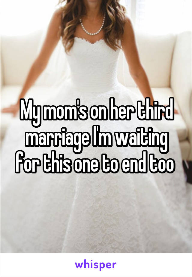 My mom's on her third marriage I'm waiting for this one to end too 