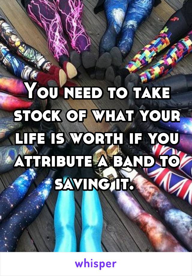 You need to take stock of what your life is worth if you attribute a band to saving it. 