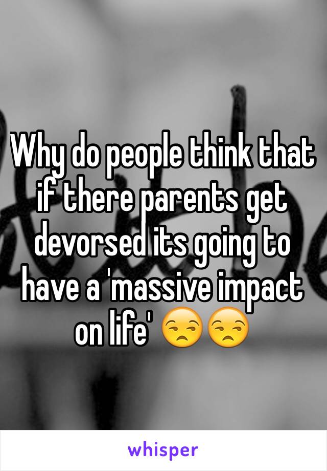 Why do people think that if there parents get devorsed its going to have a 'massive impact on life' 😒😒