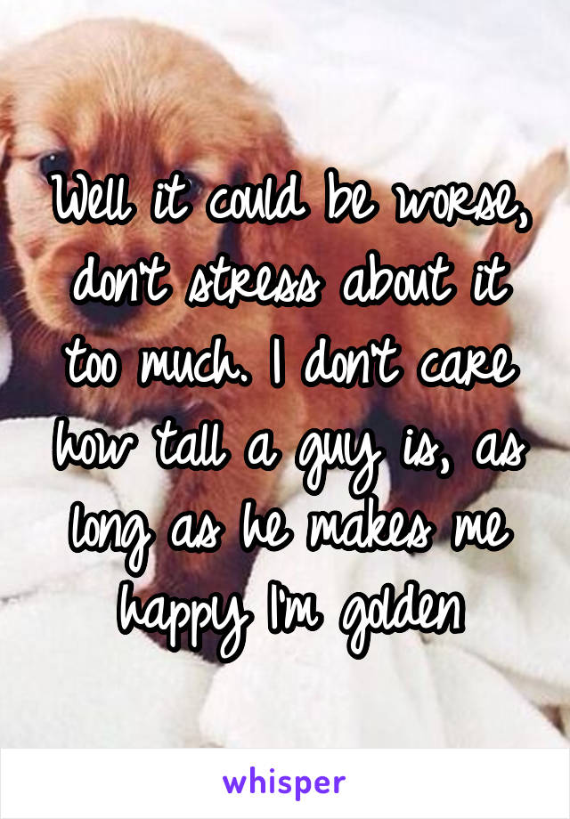 Well it could be worse, don't stress about it too much. I don't care how tall a guy is, as long as he makes me happy I'm golden