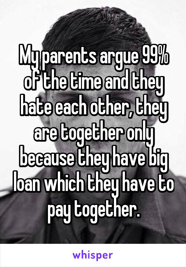 My parents argue 99% of the time and they hate each other, they are together only because they have big loan which they have to pay together.