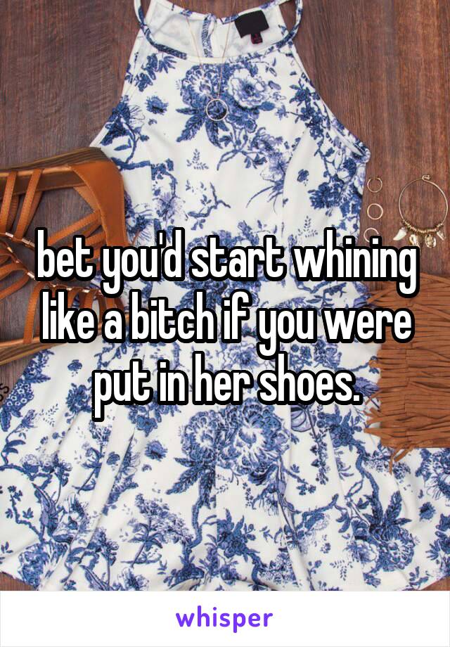 bet you'd start whining like a bitch if you were put in her shoes.