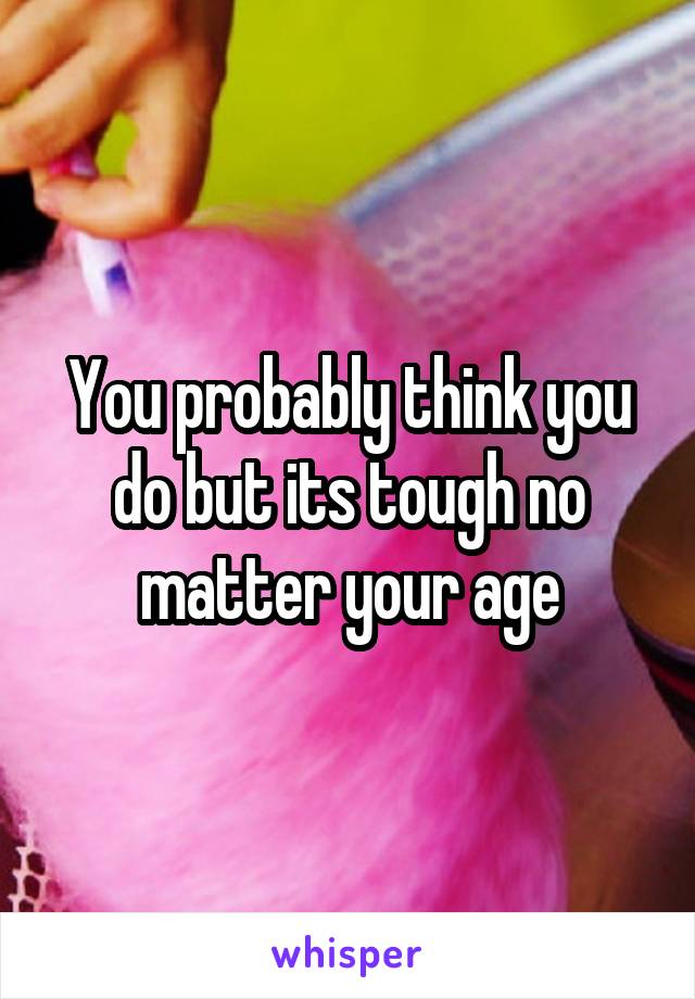 You probably think you do but its tough no matter your age