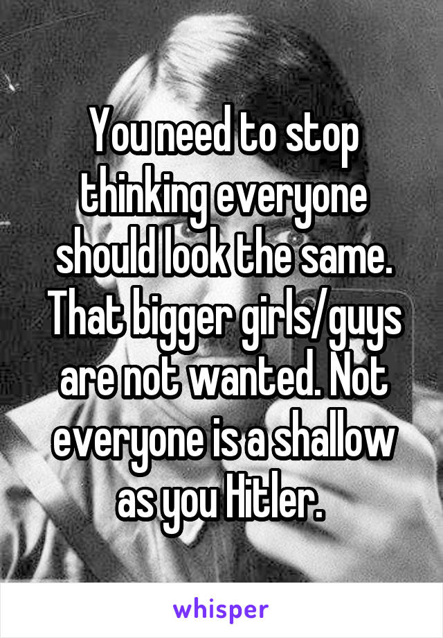 You need to stop thinking everyone should look the same. That bigger girls/guys are not wanted. Not everyone is a shallow as you Hitler. 